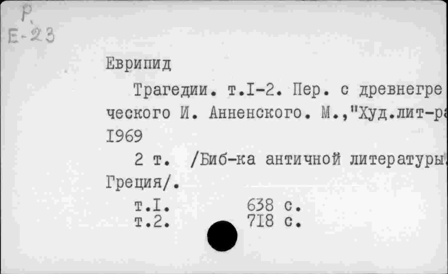 ﻿P -23
Еврипид
Трагедии, т.1-2. Пер. с древнегре ческого И. Анненского. М.,"Худ.лит-р 1969
2 т. /Биб-ка античной литературы Греция/.
т.1.	638 с.
т.2.	_ 718 с.